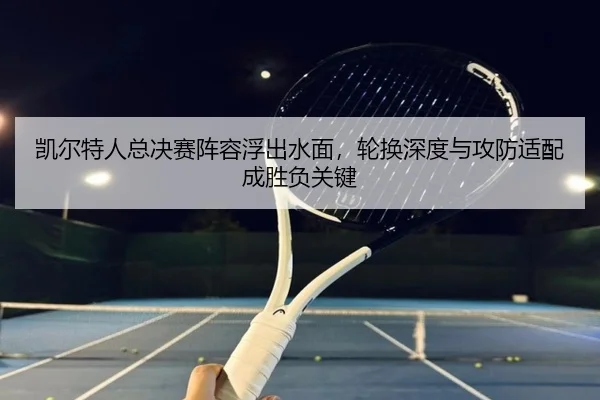 凯尔特人总决赛阵容浮出水面，轮换深度与攻防适配成胜负关键